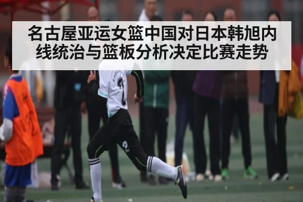 名古屋亚运女篮中国对日本韩旭内线统治与篮板分析决定比赛走势