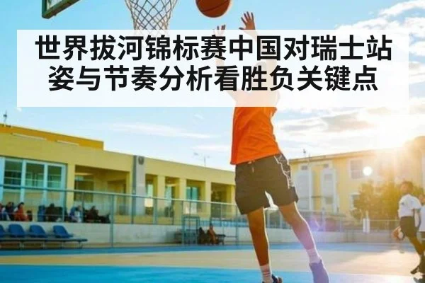 世界拔河锦标赛中国对瑞士站姿与节奏分析看胜负关键点