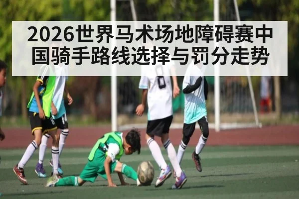 2026世界马术场地障碍赛中国骑手路线选择与罚分走势